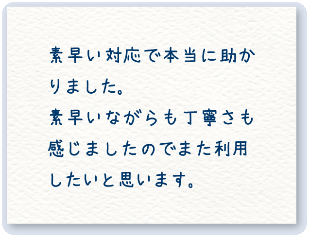 素早い対応で本当に助かりました。素早いながらも丁寧さも 感じました のでまた利用したいと思います。