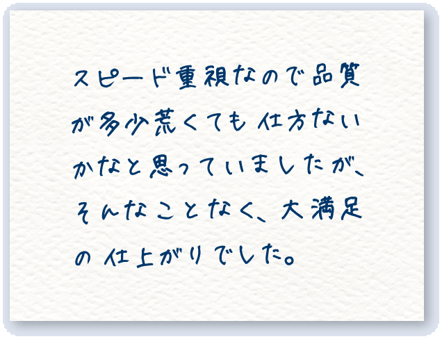 スピード重視なので 品質が多少荒くても 仕方ないかなと思っていましたが、そんな こと なく、大満足の 仕上がりでした。