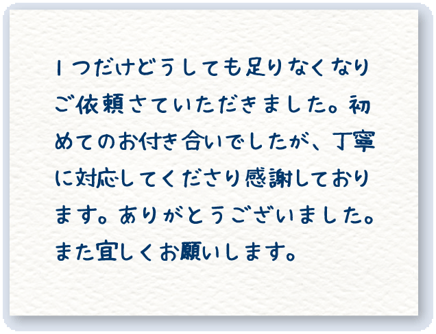 1つだけどうしても足りなくなりご依頼さていただきました。初めてのお付き合いでしたが、丁寧に対応してくださり感謝しております。ありがとうございました。また宜しくお願いします。