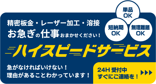 精密板金・レーザー加工・溶接 お急ぎの仕事おまかせください！　単品OK　短納期OK　無理難題OK　ハイスピードサービス　急がなければいけない！理由があることわかっています！　24H受付中すぐにご連絡を！